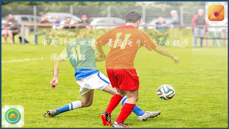 中超16强回顾·青岛海牛：-7分起步，保级艰难