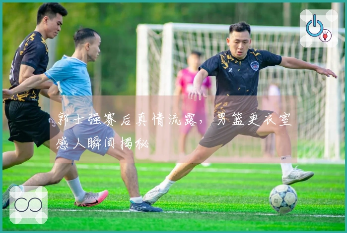 郭士强赛后真情流露，男篮更衣室感人瞬间揭秘