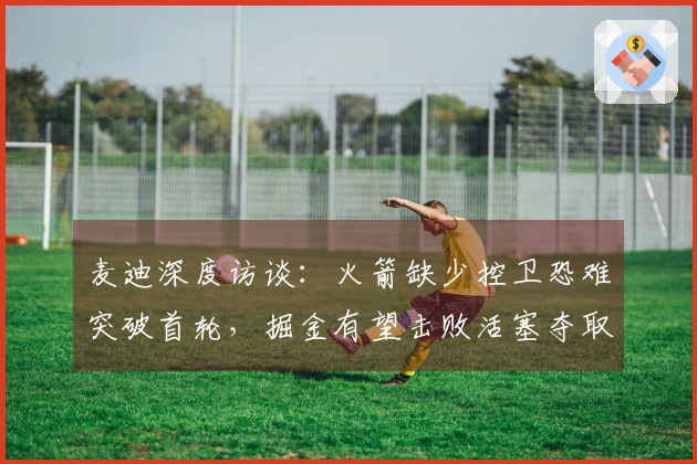 麦迪深度访谈：火箭缺少控卫恐难突破首轮，掘金有望击败活塞夺取总冠军