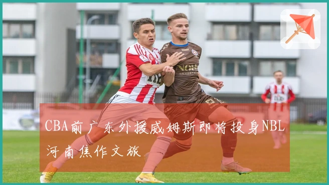 CBA前广东外援威姆斯即将投身NBL河南焦作文旅