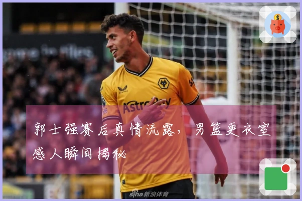 郭士强赛后真情流露，男篮更衣室感人瞬间揭秘
