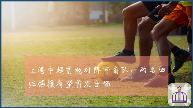 上港中超首轮对阵河南队，两名回归强援有望首发出场