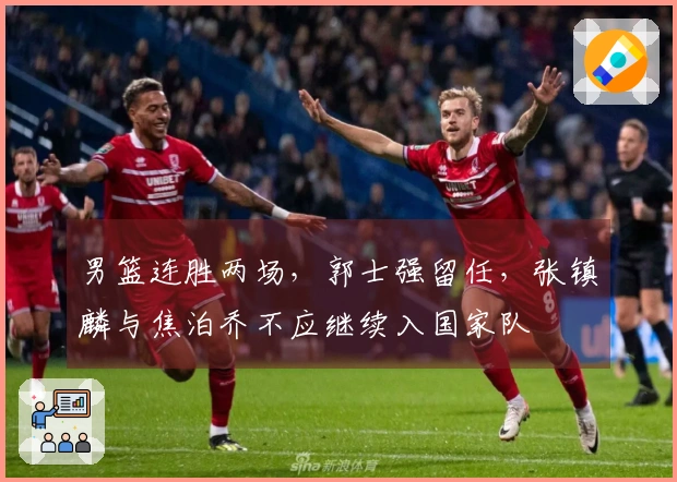 男篮连胜两场，郭士强留任，张镇麟与焦泊乔不应继续入国家队