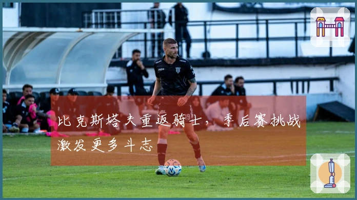 比克斯塔夫重返骑士，季后赛挑战激发更多斗志