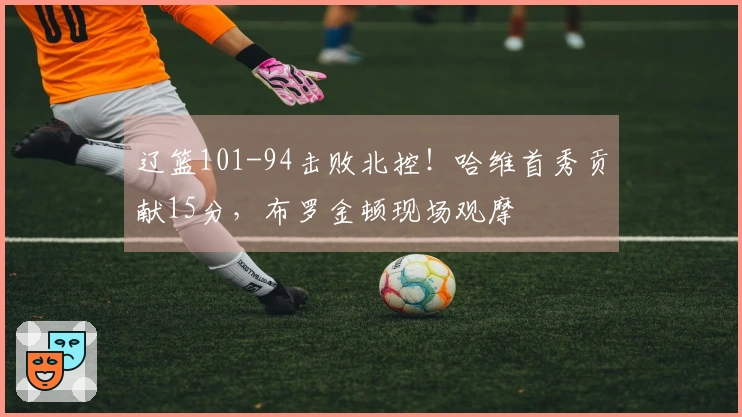 辽篮101-94击败北控！哈维首秀贡献15分，布罗金顿现场观摩