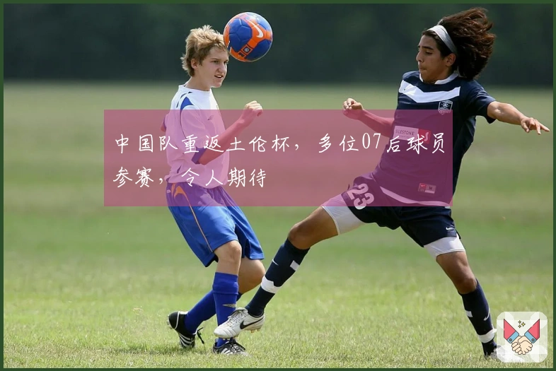 中国队重返土伦杯，多位07后球员参赛，令人期待