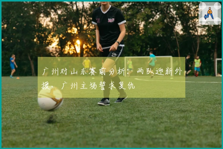 广州对山东赛前分析：两队迎新外援，广州主场誓求复仇