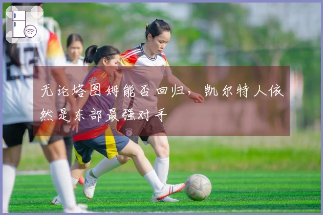 无论塔图姆能否回归，凯尔特人依然是东部最强对手