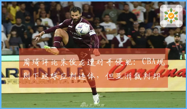 周琦评论朱俊龙遭对手侵犯：CBA规则下这球应判违体，但亚洲裁判却未判罚