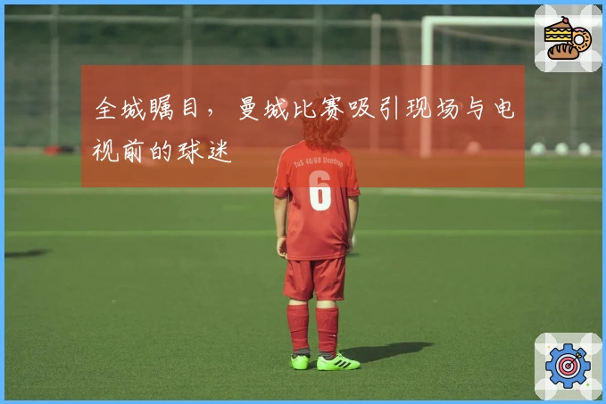 全城瞩目，曼城比赛吸引现场与电视前的球迷