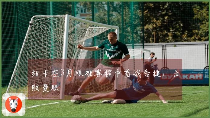 纽卡在3月艰难赛程中首战告捷，击败曼联