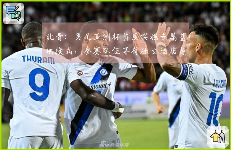 北青:男足亚洲杯首度实施专属基地模式,参赛队伍享有独立酒店与训练设施