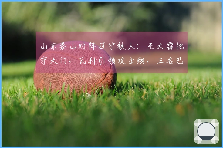 山东泰山对阵辽宁铁人：王大雷把守大门，瓦科引领攻击线，三名巴西外援全力出战