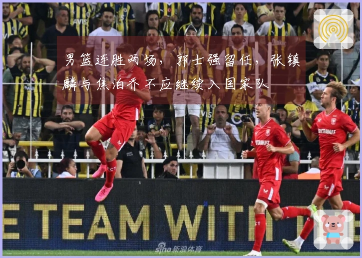男篮连胜两场,郭士强留任,张镇麟与焦泊乔不应继续入国家队