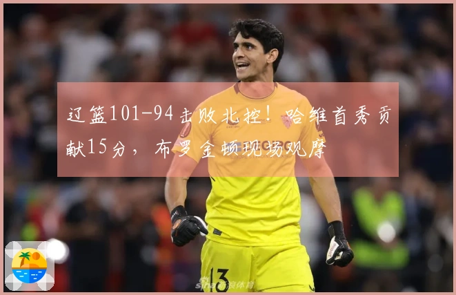 辽篮101-94击败北控！哈维首秀贡献15分，布罗金顿现场观摩